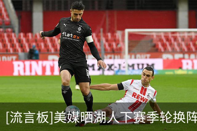 [流言板]美媒晒湖人下赛季轮换阵容场均得分：东契奇里夫斯合计56分